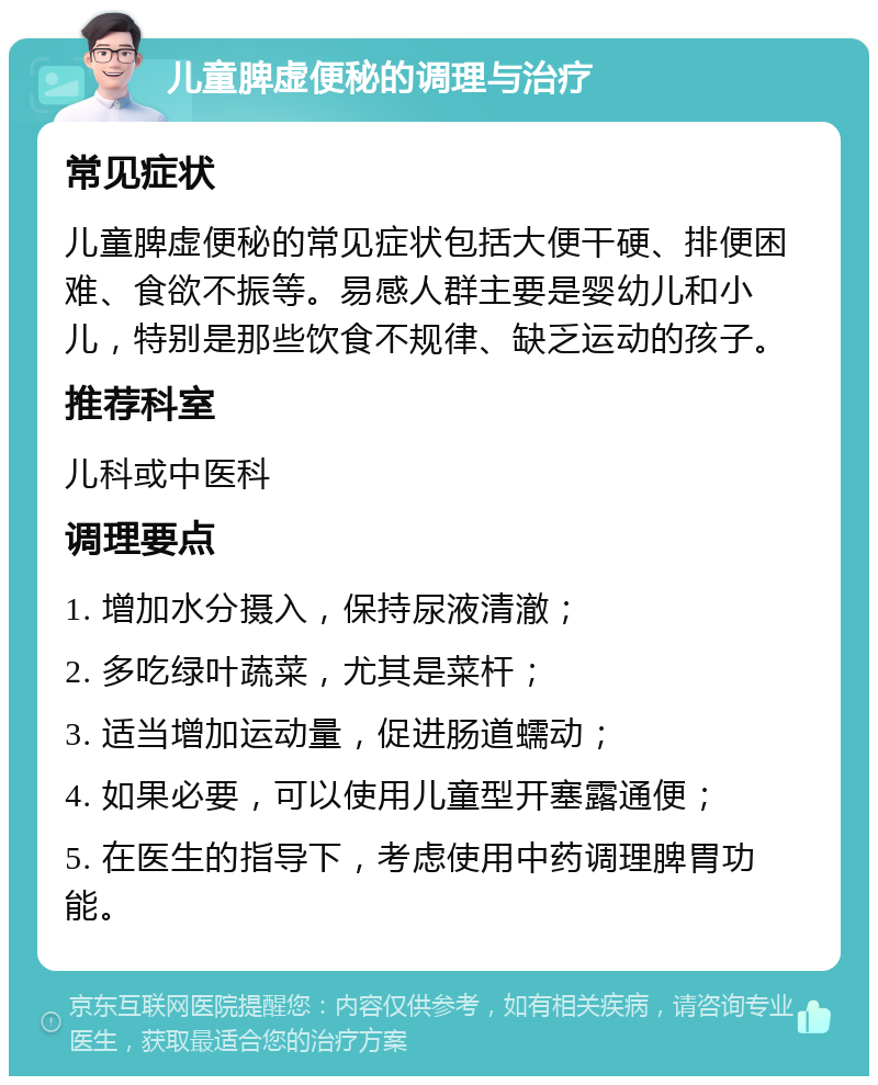 儿童脾虚便秘的调理与治疗 常见症状 儿童脾虚便秘的常见症状包括大便干硬、排便困难、食欲不振等。易感人群主要是婴幼儿和小儿，特别是那些饮食不规律、缺乏运动的孩子。 推荐科室 儿科或中医科 调理要点 1. 增加水分摄入，保持尿液清澈； 2. 多吃绿叶蔬菜，尤其是菜杆； 3. 适当增加运动量，促进肠道蠕动； 4. 如果必要，可以使用儿童型开塞露通便； 5. 在医生的指导下，考虑使用中药调理脾胃功能。