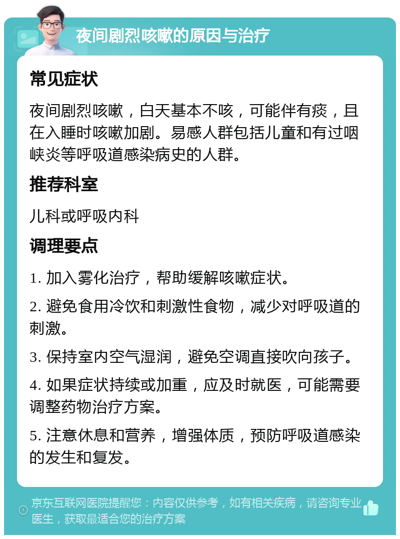 夜间剧烈咳嗽的原因与治疗 常见症状 夜间剧烈咳嗽，白天基本不咳，可能伴有痰，且在入睡时咳嗽加剧。易感人群包括儿童和有过咽峡炎等呼吸道感染病史的人群。 推荐科室 儿科或呼吸内科 调理要点 1. 加入雾化治疗，帮助缓解咳嗽症状。 2. 避免食用冷饮和刺激性食物，减少对呼吸道的刺激。 3. 保持室内空气湿润，避免空调直接吹向孩子。 4. 如果症状持续或加重，应及时就医，可能需要调整药物治疗方案。 5. 注意休息和营养，增强体质，预防呼吸道感染的发生和复发。