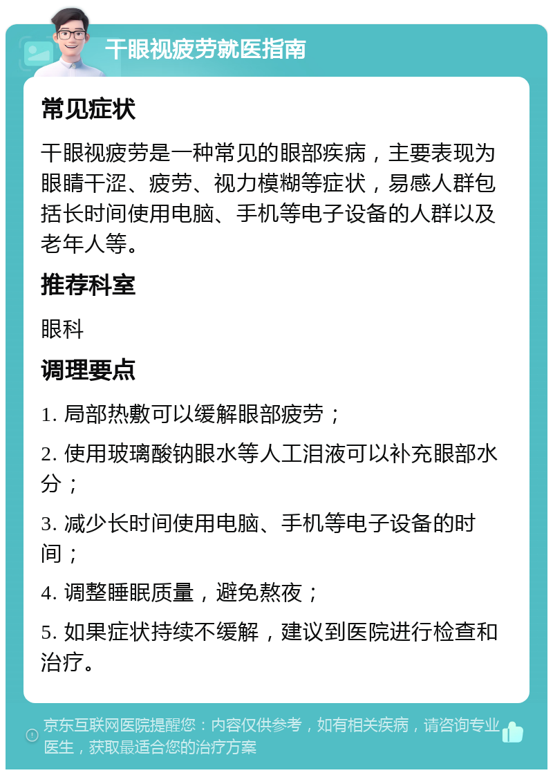 干眼视疲劳就医指南 常见症状 干眼视疲劳是一种常见的眼部疾病，主要表现为眼睛干涩、疲劳、视力模糊等症状，易感人群包括长时间使用电脑、手机等电子设备的人群以及老年人等。 推荐科室 眼科 调理要点 1. 局部热敷可以缓解眼部疲劳； 2. 使用玻璃酸钠眼水等人工泪液可以补充眼部水分； 3. 减少长时间使用电脑、手机等电子设备的时间； 4. 调整睡眠质量，避免熬夜； 5. 如果症状持续不缓解，建议到医院进行检查和治疗。