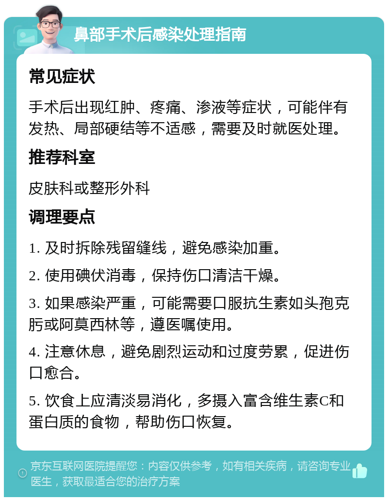 鼻部手术后感染处理指南 常见症状 手术后出现红肿、疼痛、渗液等症状，可能伴有发热、局部硬结等不适感，需要及时就医处理。 推荐科室 皮肤科或整形外科 调理要点 1. 及时拆除残留缝线，避免感染加重。 2. 使用碘伏消毒，保持伤口清洁干燥。 3. 如果感染严重，可能需要口服抗生素如头孢克肟或阿莫西林等，遵医嘱使用。 4. 注意休息，避免剧烈运动和过度劳累，促进伤口愈合。 5. 饮食上应清淡易消化，多摄入富含维生素C和蛋白质的食物，帮助伤口恢复。