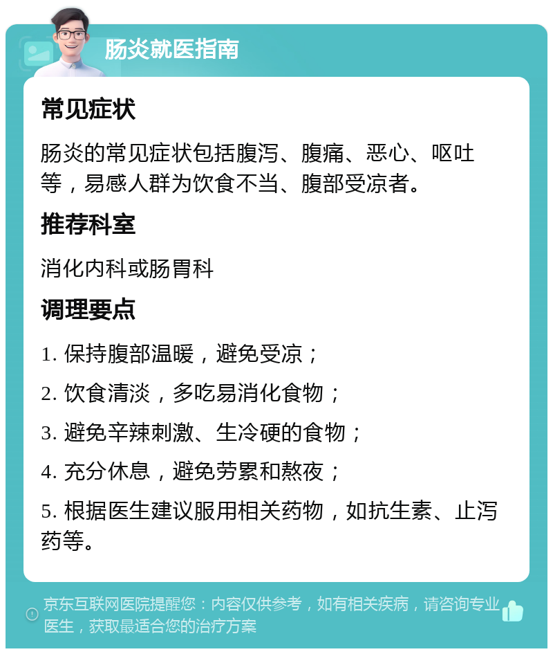 肠炎就医指南 常见症状 肠炎的常见症状包括腹泻、腹痛、恶心、呕吐等，易感人群为饮食不当、腹部受凉者。 推荐科室 消化内科或肠胃科 调理要点 1. 保持腹部温暖，避免受凉； 2. 饮食清淡，多吃易消化食物； 3. 避免辛辣刺激、生冷硬的食物； 4. 充分休息，避免劳累和熬夜； 5. 根据医生建议服用相关药物，如抗生素、止泻药等。