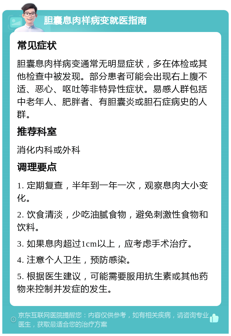 胆囊息肉样病变就医指南 常见症状 胆囊息肉样病变通常无明显症状，多在体检或其他检查中被发现。部分患者可能会出现右上腹不适、恶心、呕吐等非特异性症状。易感人群包括中老年人、肥胖者、有胆囊炎或胆石症病史的人群。 推荐科室 消化内科或外科 调理要点 1. 定期复查，半年到一年一次，观察息肉大小变化。 2. 饮食清淡，少吃油腻食物，避免刺激性食物和饮料。 3. 如果息肉超过1cm以上，应考虑手术治疗。 4. 注意个人卫生，预防感染。 5. 根据医生建议，可能需要服用抗生素或其他药物来控制并发症的发生。