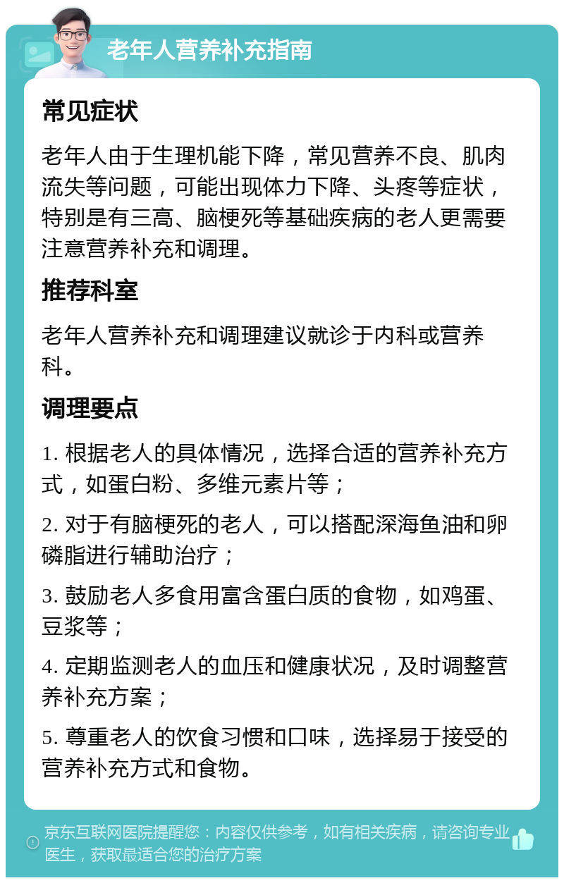 老年人营养补充指南 常见症状 老年人由于生理机能下降，常见营养不良、肌肉流失等问题，可能出现体力下降、头疼等症状，特别是有三高、脑梗死等基础疾病的老人更需要注意营养补充和调理。 推荐科室 老年人营养补充和调理建议就诊于内科或营养科。 调理要点 1. 根据老人的具体情况，选择合适的营养补充方式，如蛋白粉、多维元素片等； 2. 对于有脑梗死的老人，可以搭配深海鱼油和卵磷脂进行辅助治疗； 3. 鼓励老人多食用富含蛋白质的食物，如鸡蛋、豆浆等； 4. 定期监测老人的血压和健康状况，及时调整营养补充方案； 5. 尊重老人的饮食习惯和口味，选择易于接受的营养补充方式和食物。