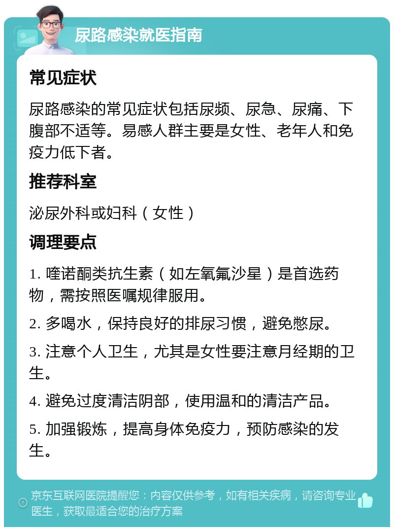 尿路感染就医指南 常见症状 尿路感染的常见症状包括尿频、尿急、尿痛、下腹部不适等。易感人群主要是女性、老年人和免疫力低下者。 推荐科室 泌尿外科或妇科（女性） 调理要点 1. 喹诺酮类抗生素（如左氧氟沙星）是首选药物，需按照医嘱规律服用。 2. 多喝水，保持良好的排尿习惯，避免憋尿。 3. 注意个人卫生，尤其是女性要注意月经期的卫生。 4. 避免过度清洁阴部，使用温和的清洁产品。 5. 加强锻炼，提高身体免疫力，预防感染的发生。