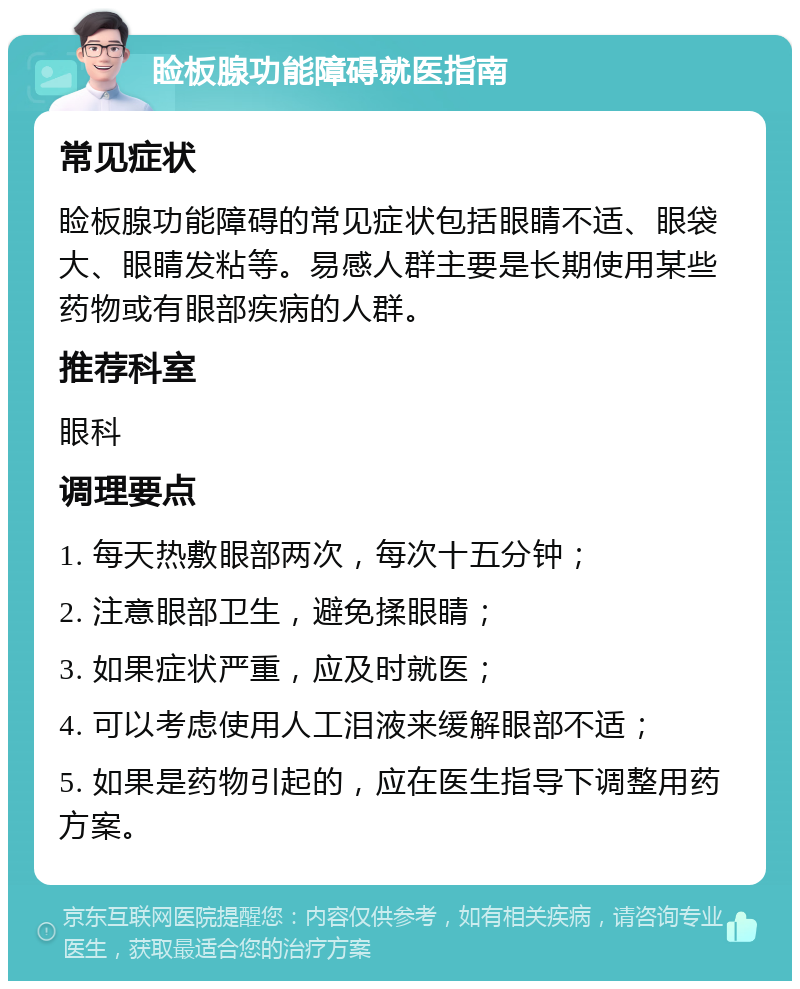 睑板腺功能障碍就医指南 常见症状 睑板腺功能障碍的常见症状包括眼睛不适、眼袋大、眼睛发粘等。易感人群主要是长期使用某些药物或有眼部疾病的人群。 推荐科室 眼科 调理要点 1. 每天热敷眼部两次，每次十五分钟； 2. 注意眼部卫生，避免揉眼睛； 3. 如果症状严重，应及时就医； 4. 可以考虑使用人工泪液来缓解眼部不适； 5. 如果是药物引起的，应在医生指导下调整用药方案。