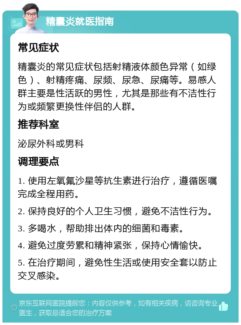 精囊炎就医指南 常见症状 精囊炎的常见症状包括射精液体颜色异常（如绿色）、射精疼痛、尿频、尿急、尿痛等。易感人群主要是性活跃的男性，尤其是那些有不洁性行为或频繁更换性伴侣的人群。 推荐科室 泌尿外科或男科 调理要点 1. 使用左氧氟沙星等抗生素进行治疗，遵循医嘱完成全程用药。 2. 保持良好的个人卫生习惯，避免不洁性行为。 3. 多喝水，帮助排出体内的细菌和毒素。 4. 避免过度劳累和精神紧张，保持心情愉快。 5. 在治疗期间，避免性生活或使用安全套以防止交叉感染。