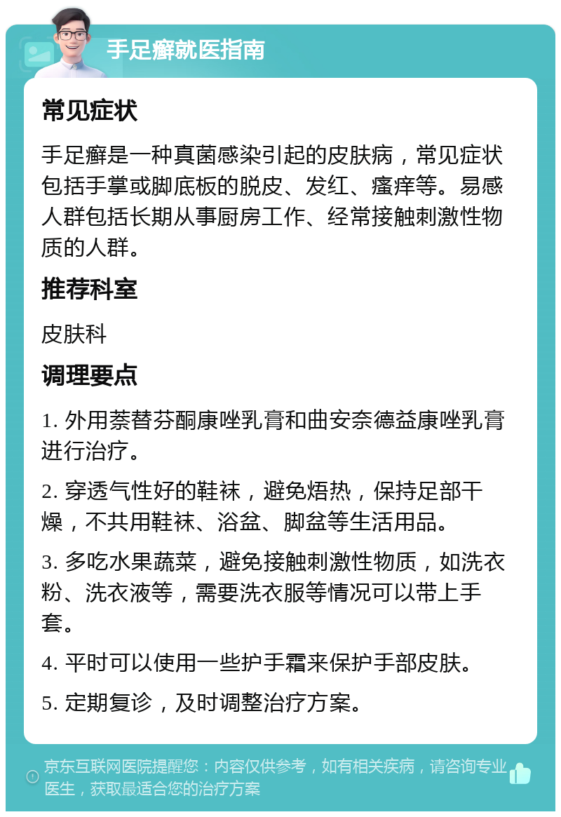 手足癣就医指南 常见症状 手足癣是一种真菌感染引起的皮肤病，常见症状包括手掌或脚底板的脱皮、发红、瘙痒等。易感人群包括长期从事厨房工作、经常接触刺激性物质的人群。 推荐科室 皮肤科 调理要点 1. 外用萘替芬酮康唑乳膏和曲安奈德益康唑乳膏进行治疗。 2. 穿透气性好的鞋袜，避免焐热，保持足部干燥，不共用鞋袜、浴盆、脚盆等生活用品。 3. 多吃水果蔬菜，避免接触刺激性物质，如洗衣粉、洗衣液等，需要洗衣服等情况可以带上手套。 4. 平时可以使用一些护手霜来保护手部皮肤。 5. 定期复诊，及时调整治疗方案。