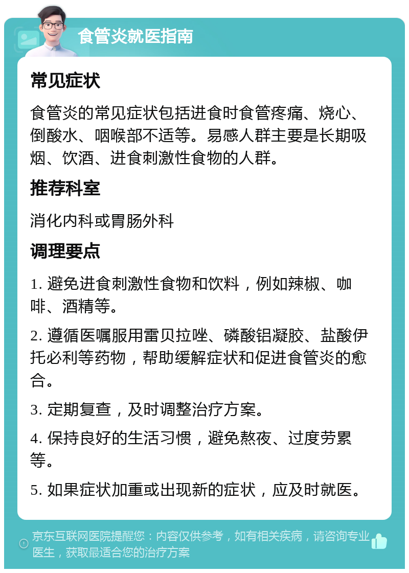 食管炎就医指南 常见症状 食管炎的常见症状包括进食时食管疼痛、烧心、倒酸水、咽喉部不适等。易感人群主要是长期吸烟、饮酒、进食刺激性食物的人群。 推荐科室 消化内科或胃肠外科 调理要点 1. 避免进食刺激性食物和饮料，例如辣椒、咖啡、酒精等。 2. 遵循医嘱服用雷贝拉唑、磷酸铝凝胶、盐酸伊托必利等药物，帮助缓解症状和促进食管炎的愈合。 3. 定期复查，及时调整治疗方案。 4. 保持良好的生活习惯，避免熬夜、过度劳累等。 5. 如果症状加重或出现新的症状，应及时就医。