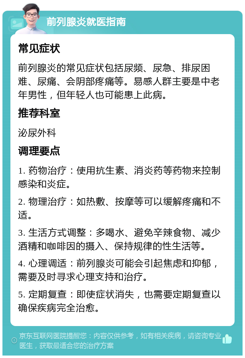 前列腺炎就医指南 常见症状 前列腺炎的常见症状包括尿频、尿急、排尿困难、尿痛、会阴部疼痛等。易感人群主要是中老年男性，但年轻人也可能患上此病。 推荐科室 泌尿外科 调理要点 1. 药物治疗：使用抗生素、消炎药等药物来控制感染和炎症。 2. 物理治疗：如热敷、按摩等可以缓解疼痛和不适。 3. 生活方式调整：多喝水、避免辛辣食物、减少酒精和咖啡因的摄入、保持规律的性生活等。 4. 心理调适：前列腺炎可能会引起焦虑和抑郁，需要及时寻求心理支持和治疗。 5. 定期复查：即使症状消失，也需要定期复查以确保疾病完全治愈。