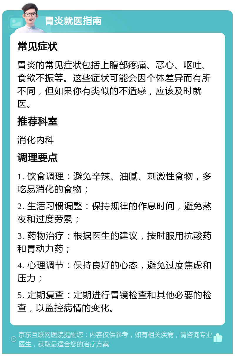 胃炎就医指南 常见症状 胃炎的常见症状包括上腹部疼痛、恶心、呕吐、食欲不振等。这些症状可能会因个体差异而有所不同，但如果你有类似的不适感，应该及时就医。 推荐科室 消化内科 调理要点 1. 饮食调理：避免辛辣、油腻、刺激性食物，多吃易消化的食物； 2. 生活习惯调整：保持规律的作息时间，避免熬夜和过度劳累； 3. 药物治疗：根据医生的建议，按时服用抗酸药和胃动力药； 4. 心理调节：保持良好的心态，避免过度焦虑和压力； 5. 定期复查：定期进行胃镜检查和其他必要的检查，以监控病情的变化。