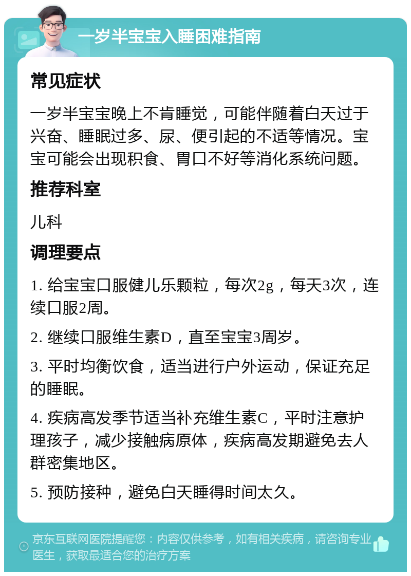 一岁半宝宝入睡困难指南 常见症状 一岁半宝宝晚上不肯睡觉，可能伴随着白天过于兴奋、睡眠过多、尿、便引起的不适等情况。宝宝可能会出现积食、胃口不好等消化系统问题。 推荐科室 儿科 调理要点 1. 给宝宝口服健儿乐颗粒，每次2g，每天3次，连续口服2周。 2. 继续口服维生素D，直至宝宝3周岁。 3. 平时均衡饮食，适当进行户外运动，保证充足的睡眠。 4. 疾病高发季节适当补充维生素C，平时注意护理孩子，减少接触病原体，疾病高发期避免去人群密集地区。 5. 预防接种，避免白天睡得时间太久。