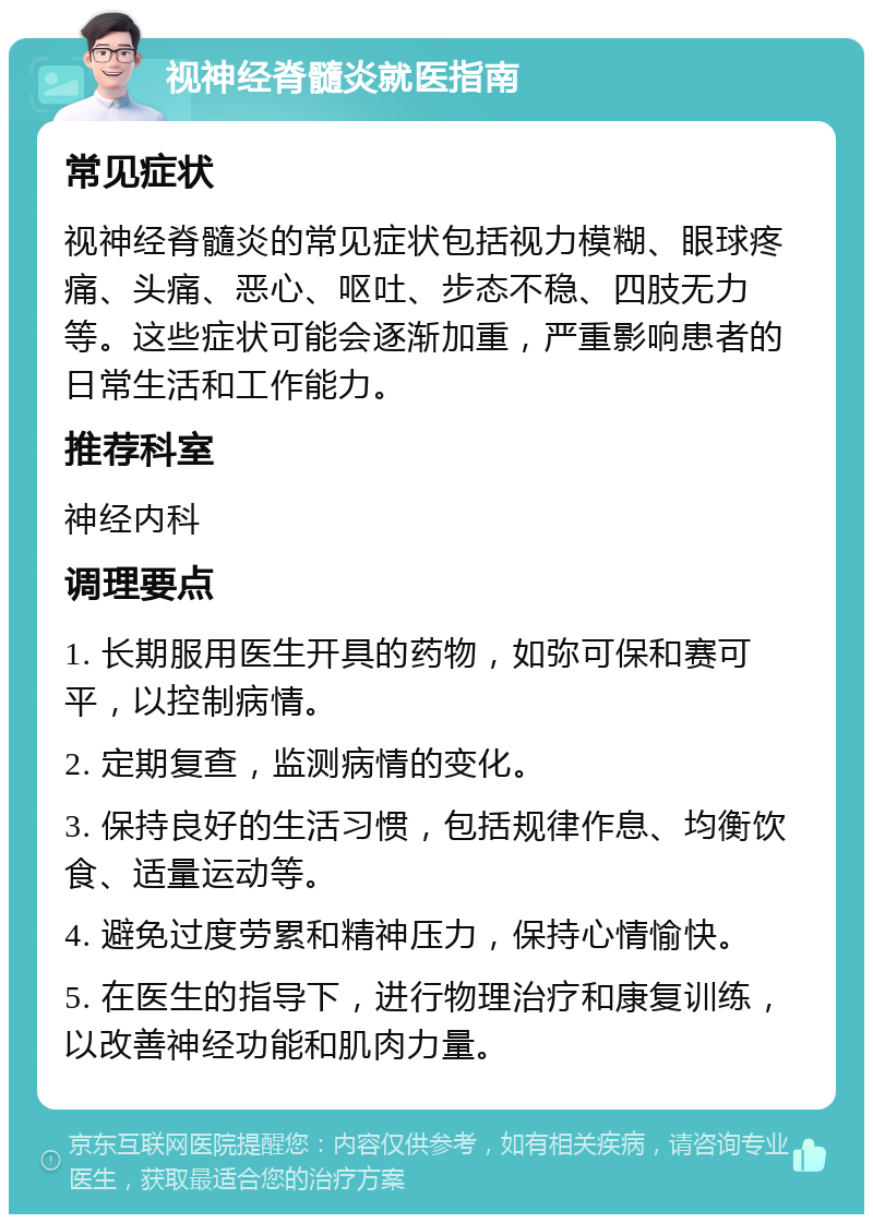 视神经脊髓炎就医指南 常见症状 视神经脊髓炎的常见症状包括视力模糊、眼球疼痛、头痛、恶心、呕吐、步态不稳、四肢无力等。这些症状可能会逐渐加重，严重影响患者的日常生活和工作能力。 推荐科室 神经内科 调理要点 1. 长期服用医生开具的药物，如弥可保和赛可平，以控制病情。 2. 定期复查，监测病情的变化。 3. 保持良好的生活习惯，包括规律作息、均衡饮食、适量运动等。 4. 避免过度劳累和精神压力，保持心情愉快。 5. 在医生的指导下，进行物理治疗和康复训练，以改善神经功能和肌肉力量。