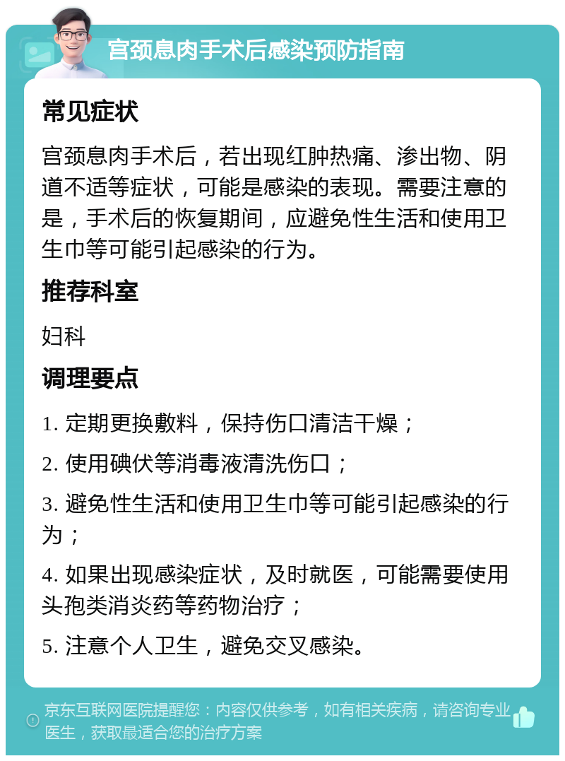 宫颈息肉手术后感染预防指南 常见症状 宫颈息肉手术后，若出现红肿热痛、渗出物、阴道不适等症状，可能是感染的表现。需要注意的是，手术后的恢复期间，应避免性生活和使用卫生巾等可能引起感染的行为。 推荐科室 妇科 调理要点 1. 定期更换敷料，保持伤口清洁干燥； 2. 使用碘伏等消毒液清洗伤口； 3. 避免性生活和使用卫生巾等可能引起感染的行为； 4. 如果出现感染症状，及时就医，可能需要使用头孢类消炎药等药物治疗； 5. 注意个人卫生，避免交叉感染。