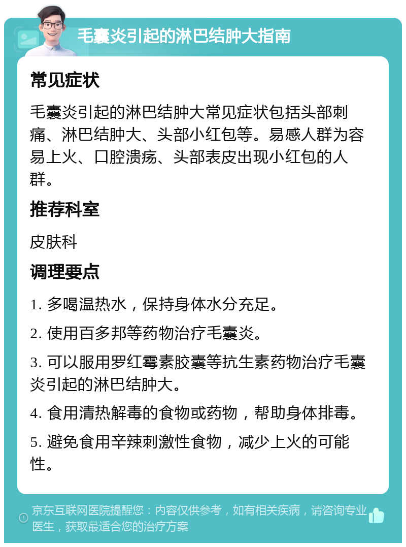 毛囊炎引起的淋巴结肿大指南 常见症状 毛囊炎引起的淋巴结肿大常见症状包括头部刺痛、淋巴结肿大、头部小红包等。易感人群为容易上火、口腔溃疡、头部表皮出现小红包的人群。 推荐科室 皮肤科 调理要点 1. 多喝温热水，保持身体水分充足。 2. 使用百多邦等药物治疗毛囊炎。 3. 可以服用罗红霉素胶囊等抗生素药物治疗毛囊炎引起的淋巴结肿大。 4. 食用清热解毒的食物或药物，帮助身体排毒。 5. 避免食用辛辣刺激性食物，减少上火的可能性。