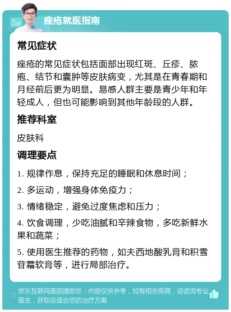 痤疮就医指南 常见症状 痤疮的常见症状包括面部出现红斑、丘疹、脓疱、结节和囊肿等皮肤病变，尤其是在青春期和月经前后更为明显。易感人群主要是青少年和年轻成人，但也可能影响到其他年龄段的人群。 推荐科室 皮肤科 调理要点 1. 规律作息，保持充足的睡眠和休息时间； 2. 多运动，增强身体免疫力； 3. 情绪稳定，避免过度焦虑和压力； 4. 饮食调理，少吃油腻和辛辣食物，多吃新鲜水果和蔬菜； 5. 使用医生推荐的药物，如夫西地酸乳膏和积雪苷霜软膏等，进行局部治疗。