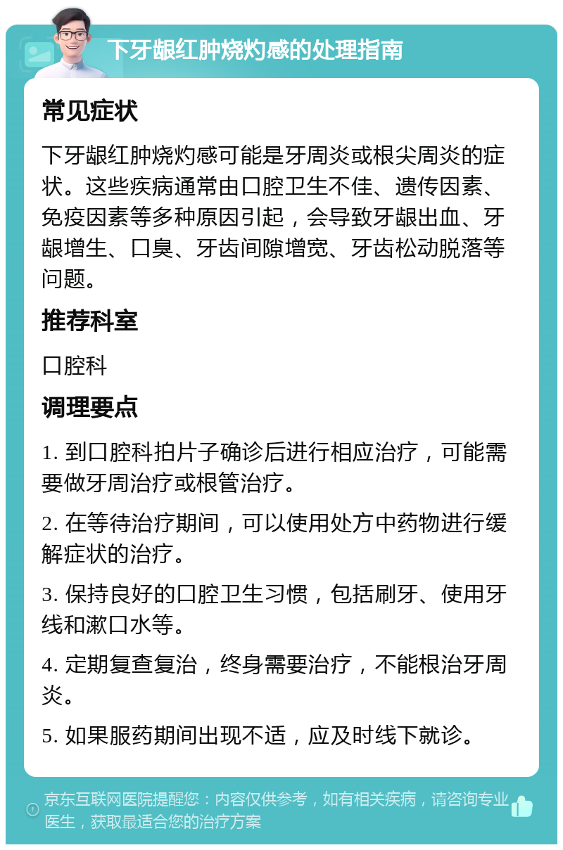 下牙龈红肿烧灼感的处理指南 常见症状 下牙龈红肿烧灼感可能是牙周炎或根尖周炎的症状。这些疾病通常由口腔卫生不佳、遗传因素、免疫因素等多种原因引起，会导致牙龈出血、牙龈增生、口臭、牙齿间隙增宽、牙齿松动脱落等问题。 推荐科室 口腔科 调理要点 1. 到口腔科拍片子确诊后进行相应治疗，可能需要做牙周治疗或根管治疗。 2. 在等待治疗期间，可以使用处方中药物进行缓解症状的治疗。 3. 保持良好的口腔卫生习惯，包括刷牙、使用牙线和漱口水等。 4. 定期复查复治，终身需要治疗，不能根治牙周炎。 5. 如果服药期间出现不适，应及时线下就诊。