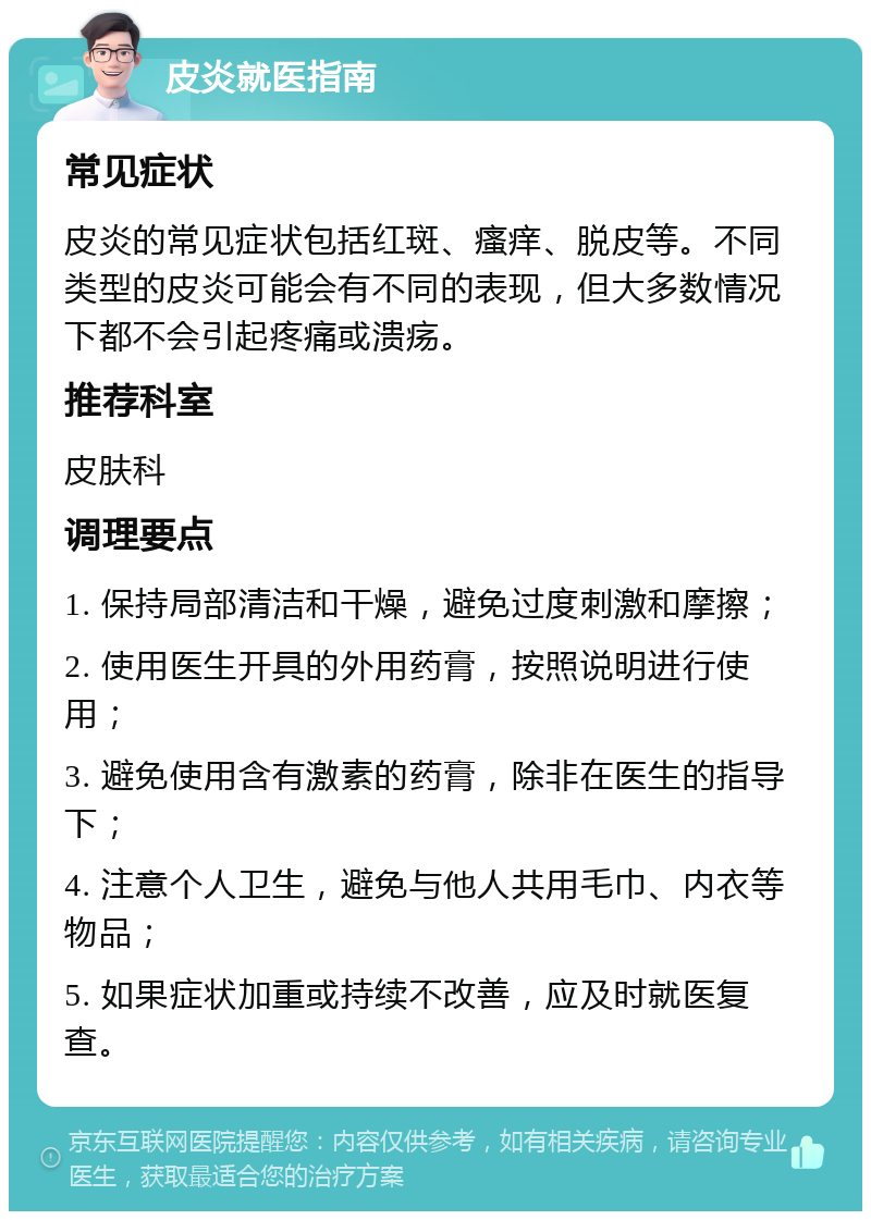 皮炎就医指南 常见症状 皮炎的常见症状包括红斑、瘙痒、脱皮等。不同类型的皮炎可能会有不同的表现，但大多数情况下都不会引起疼痛或溃疡。 推荐科室 皮肤科 调理要点 1. 保持局部清洁和干燥，避免过度刺激和摩擦； 2. 使用医生开具的外用药膏，按照说明进行使用； 3. 避免使用含有激素的药膏，除非在医生的指导下； 4. 注意个人卫生，避免与他人共用毛巾、内衣等物品； 5. 如果症状加重或持续不改善，应及时就医复查。