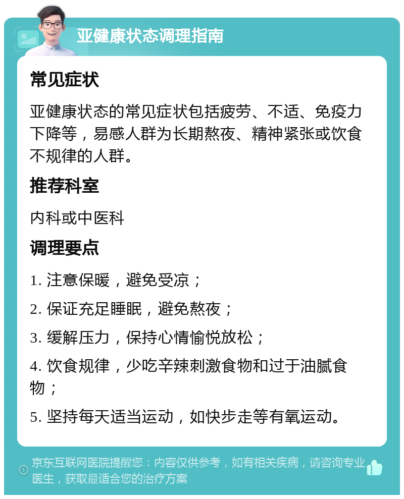 亚健康状态调理指南 常见症状 亚健康状态的常见症状包括疲劳、不适、免疫力下降等，易感人群为长期熬夜、精神紧张或饮食不规律的人群。 推荐科室 内科或中医科 调理要点 1. 注意保暖，避免受凉； 2. 保证充足睡眠，避免熬夜； 3. 缓解压力，保持心情愉悦放松； 4. 饮食规律，少吃辛辣刺激食物和过于油腻食物； 5. 坚持每天适当运动，如快步走等有氧运动。