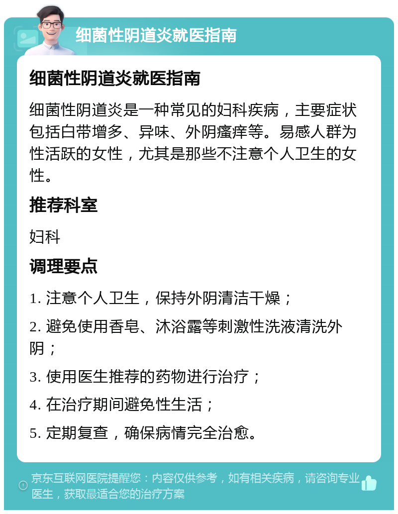 细菌性阴道炎就医指南 细菌性阴道炎就医指南 细菌性阴道炎是一种常见的妇科疾病，主要症状包括白带增多、异味、外阴瘙痒等。易感人群为性活跃的女性，尤其是那些不注意个人卫生的女性。 推荐科室 妇科 调理要点 1. 注意个人卫生，保持外阴清洁干燥； 2. 避免使用香皂、沐浴露等刺激性洗液清洗外阴； 3. 使用医生推荐的药物进行治疗； 4. 在治疗期间避免性生活； 5. 定期复查，确保病情完全治愈。