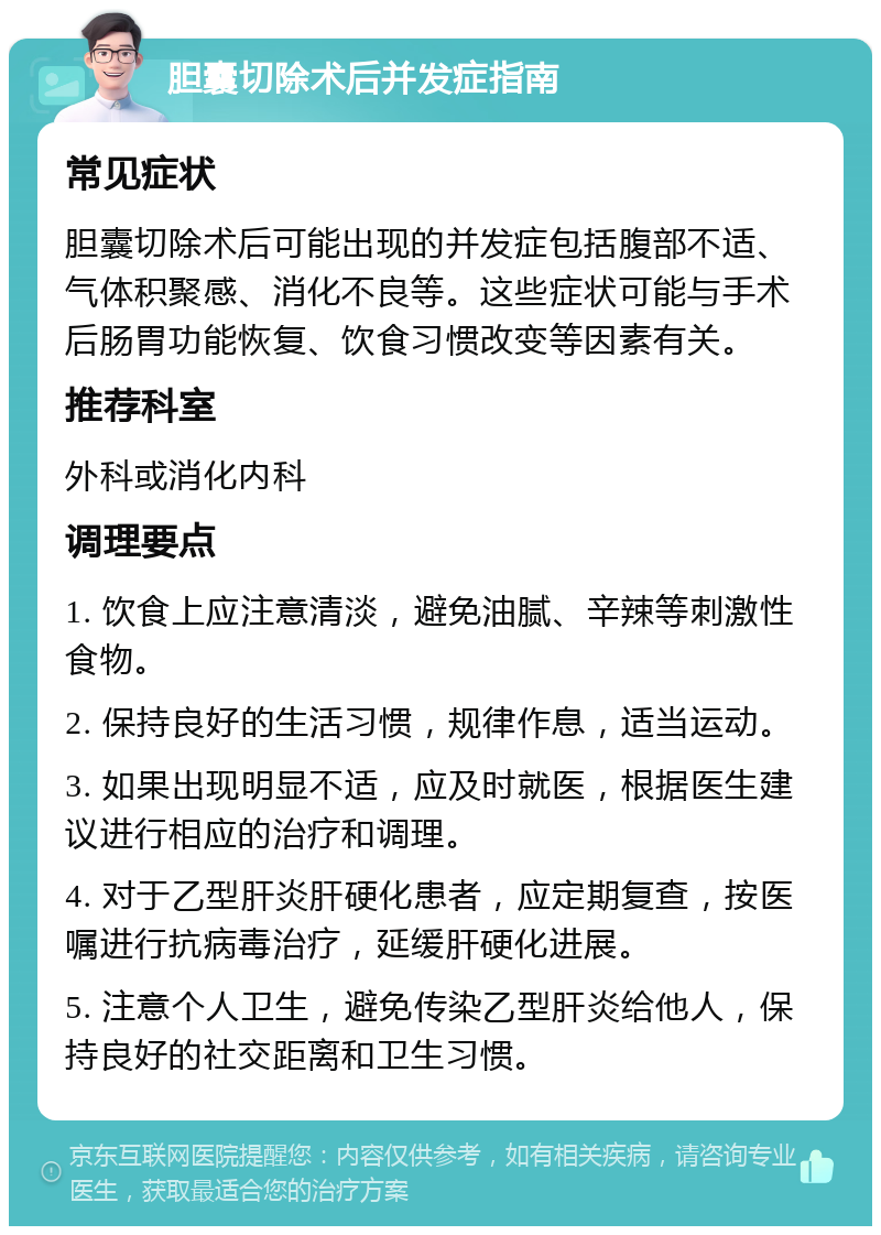 胆囊切除术后并发症指南 常见症状 胆囊切除术后可能出现的并发症包括腹部不适、气体积聚感、消化不良等。这些症状可能与手术后肠胃功能恢复、饮食习惯改变等因素有关。 推荐科室 外科或消化内科 调理要点 1. 饮食上应注意清淡，避免油腻、辛辣等刺激性食物。 2. 保持良好的生活习惯，规律作息，适当运动。 3. 如果出现明显不适，应及时就医，根据医生建议进行相应的治疗和调理。 4. 对于乙型肝炎肝硬化患者，应定期复查，按医嘱进行抗病毒治疗，延缓肝硬化进展。 5. 注意个人卫生，避免传染乙型肝炎给他人，保持良好的社交距离和卫生习惯。