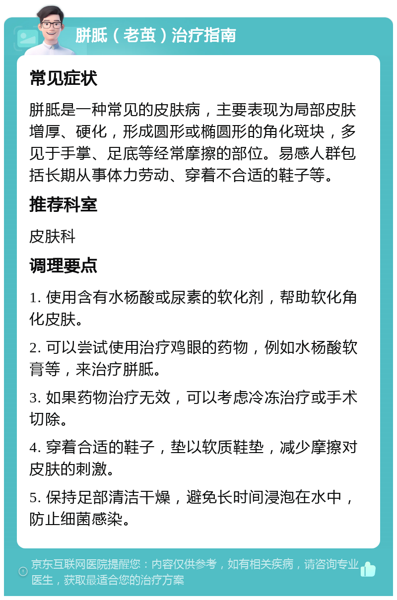 胼胝（老茧）治疗指南 常见症状 胼胝是一种常见的皮肤病，主要表现为局部皮肤增厚、硬化，形成圆形或椭圆形的角化斑块，多见于手掌、足底等经常摩擦的部位。易感人群包括长期从事体力劳动、穿着不合适的鞋子等。 推荐科室 皮肤科 调理要点 1. 使用含有水杨酸或尿素的软化剂，帮助软化角化皮肤。 2. 可以尝试使用治疗鸡眼的药物，例如水杨酸软膏等，来治疗胼胝。 3. 如果药物治疗无效，可以考虑冷冻治疗或手术切除。 4. 穿着合适的鞋子，垫以软质鞋垫，减少摩擦对皮肤的刺激。 5. 保持足部清洁干燥，避免长时间浸泡在水中，防止细菌感染。