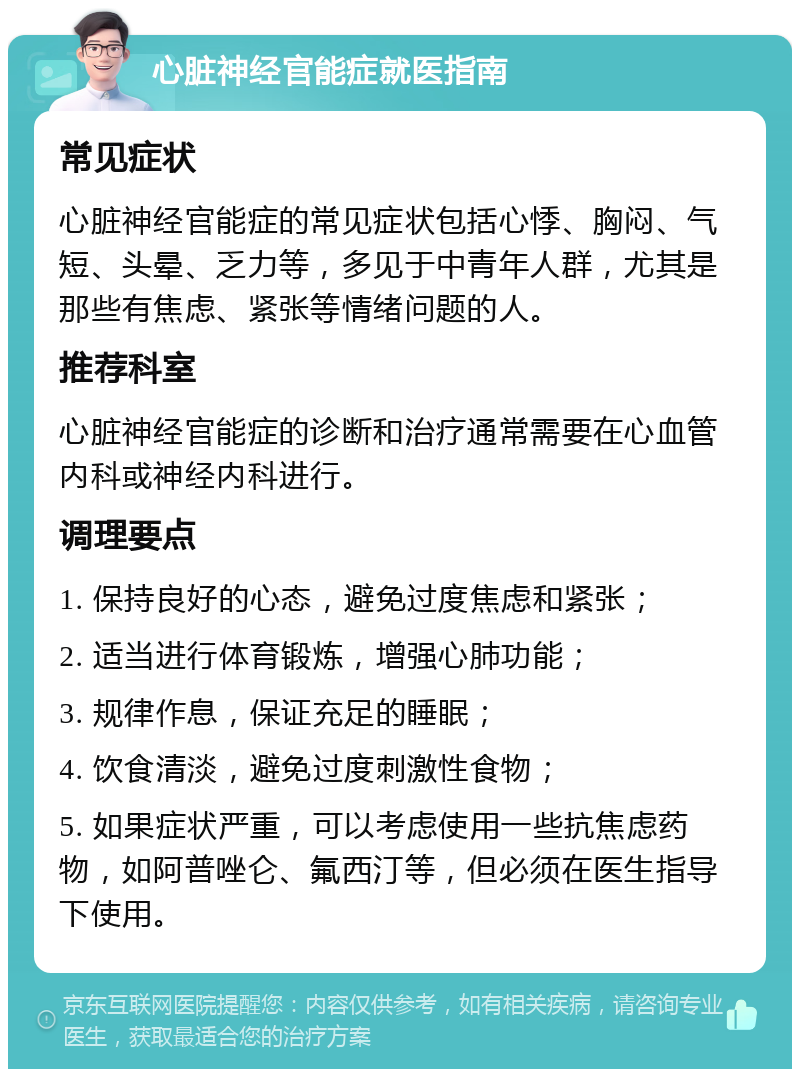 心脏神经官能症就医指南 常见症状 心脏神经官能症的常见症状包括心悸、胸闷、气短、头晕、乏力等，多见于中青年人群，尤其是那些有焦虑、紧张等情绪问题的人。 推荐科室 心脏神经官能症的诊断和治疗通常需要在心血管内科或神经内科进行。 调理要点 1. 保持良好的心态，避免过度焦虑和紧张； 2. 适当进行体育锻炼，增强心肺功能； 3. 规律作息，保证充足的睡眠； 4. 饮食清淡，避免过度刺激性食物； 5. 如果症状严重，可以考虑使用一些抗焦虑药物，如阿普唑仑、氟西汀等，但必须在医生指导下使用。