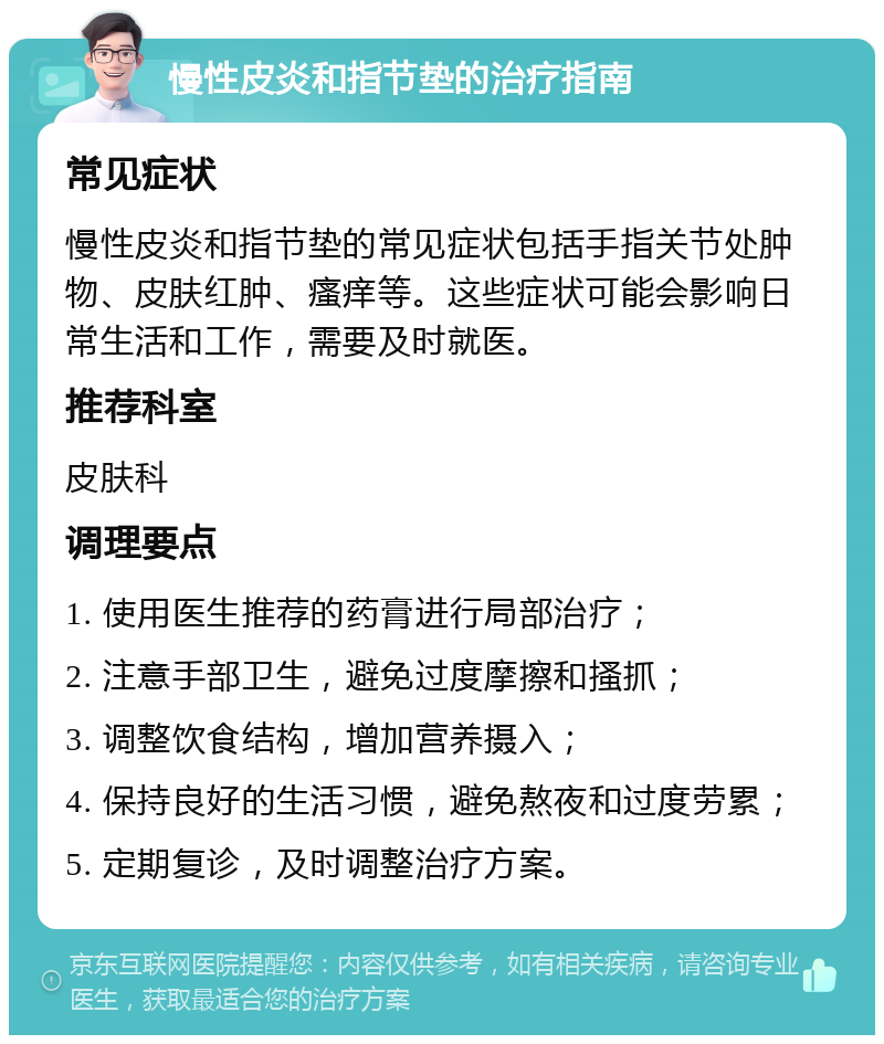 慢性皮炎和指节垫的治疗指南 常见症状 慢性皮炎和指节垫的常见症状包括手指关节处肿物、皮肤红肿、瘙痒等。这些症状可能会影响日常生活和工作，需要及时就医。 推荐科室 皮肤科 调理要点 1. 使用医生推荐的药膏进行局部治疗； 2. 注意手部卫生，避免过度摩擦和搔抓； 3. 调整饮食结构，增加营养摄入； 4. 保持良好的生活习惯，避免熬夜和过度劳累； 5. 定期复诊，及时调整治疗方案。