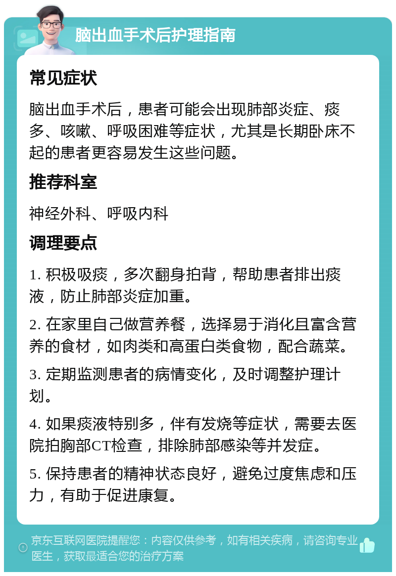 脑出血手术后护理指南 常见症状 脑出血手术后，患者可能会出现肺部炎症、痰多、咳嗽、呼吸困难等症状，尤其是长期卧床不起的患者更容易发生这些问题。 推荐科室 神经外科、呼吸内科 调理要点 1. 积极吸痰，多次翻身拍背，帮助患者排出痰液，防止肺部炎症加重。 2. 在家里自己做营养餐，选择易于消化且富含营养的食材，如肉类和高蛋白类食物，配合蔬菜。 3. 定期监测患者的病情变化，及时调整护理计划。 4. 如果痰液特别多，伴有发烧等症状，需要去医院拍胸部CT检查，排除肺部感染等并发症。 5. 保持患者的精神状态良好，避免过度焦虑和压力，有助于促进康复。