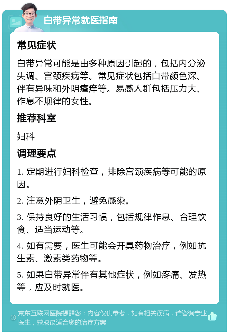 白带异常就医指南 常见症状 白带异常可能是由多种原因引起的，包括内分泌失调、宫颈疾病等。常见症状包括白带颜色深、伴有异味和外阴瘙痒等。易感人群包括压力大、作息不规律的女性。 推荐科室 妇科 调理要点 1. 定期进行妇科检查，排除宫颈疾病等可能的原因。 2. 注意外阴卫生，避免感染。 3. 保持良好的生活习惯，包括规律作息、合理饮食、适当运动等。 4. 如有需要，医生可能会开具药物治疗，例如抗生素、激素类药物等。 5. 如果白带异常伴有其他症状，例如疼痛、发热等，应及时就医。