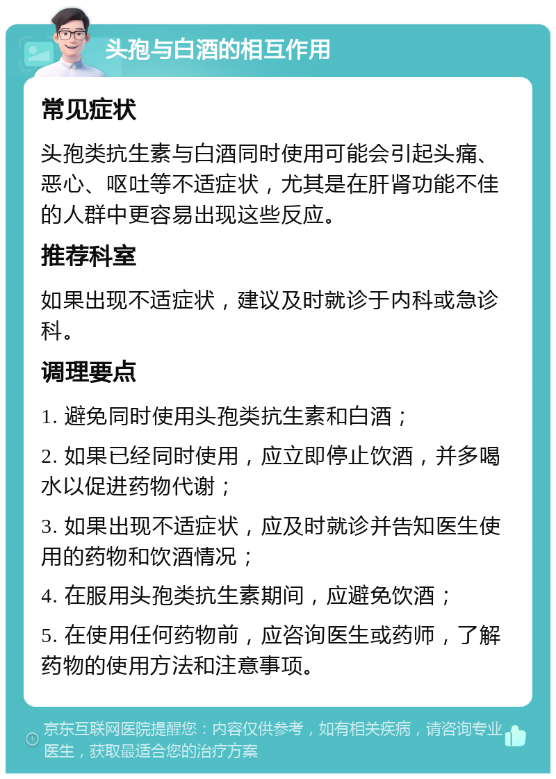 头孢与白酒的相互作用 常见症状 头孢类抗生素与白酒同时使用可能会引起头痛、恶心、呕吐等不适症状，尤其是在肝肾功能不佳的人群中更容易出现这些反应。 推荐科室 如果出现不适症状，建议及时就诊于内科或急诊科。 调理要点 1. 避免同时使用头孢类抗生素和白酒； 2. 如果已经同时使用，应立即停止饮酒，并多喝水以促进药物代谢； 3. 如果出现不适症状，应及时就诊并告知医生使用的药物和饮酒情况； 4. 在服用头孢类抗生素期间，应避免饮酒； 5. 在使用任何药物前，应咨询医生或药师，了解药物的使用方法和注意事项。