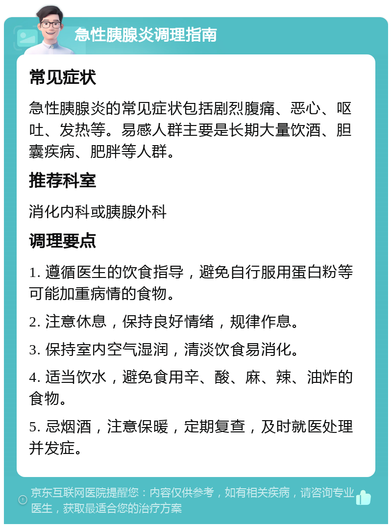 急性胰腺炎调理指南 常见症状 急性胰腺炎的常见症状包括剧烈腹痛、恶心、呕吐、发热等。易感人群主要是长期大量饮酒、胆囊疾病、肥胖等人群。 推荐科室 消化内科或胰腺外科 调理要点 1. 遵循医生的饮食指导，避免自行服用蛋白粉等可能加重病情的食物。 2. 注意休息，保持良好情绪，规律作息。 3. 保持室内空气湿润，清淡饮食易消化。 4. 适当饮水，避免食用辛、酸、麻、辣、油炸的食物。 5. 忌烟酒，注意保暖，定期复查，及时就医处理并发症。