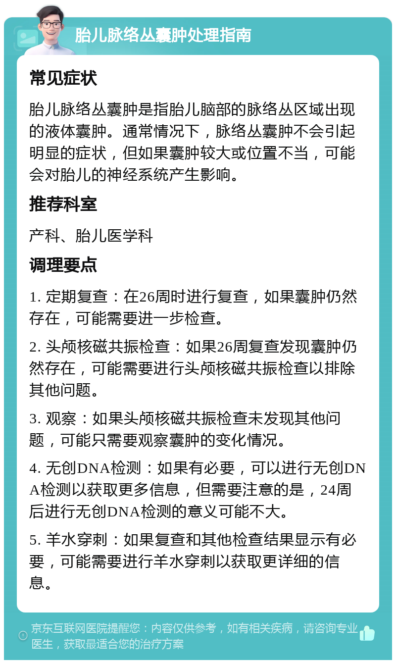 胎儿脉络丛囊肿处理指南 常见症状 胎儿脉络丛囊肿是指胎儿脑部的脉络丛区域出现的液体囊肿。通常情况下，脉络丛囊肿不会引起明显的症状，但如果囊肿较大或位置不当，可能会对胎儿的神经系统产生影响。 推荐科室 产科、胎儿医学科 调理要点 1. 定期复查：在26周时进行复查，如果囊肿仍然存在，可能需要进一步检查。 2. 头颅核磁共振检查：如果26周复查发现囊肿仍然存在，可能需要进行头颅核磁共振检查以排除其他问题。 3. 观察：如果头颅核磁共振检查未发现其他问题，可能只需要观察囊肿的变化情况。 4. 无创DNA检测：如果有必要，可以进行无创DNA检测以获取更多信息，但需要注意的是，24周后进行无创DNA检测的意义可能不大。 5. 羊水穿刺：如果复查和其他检查结果显示有必要，可能需要进行羊水穿刺以获取更详细的信息。