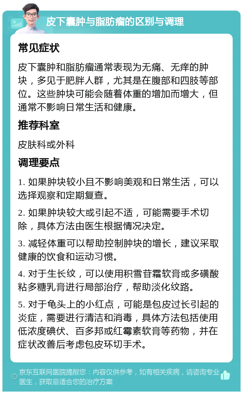 皮下囊肿与脂肪瘤的区别与调理 常见症状 皮下囊肿和脂肪瘤通常表现为无痛、无痒的肿块，多见于肥胖人群，尤其是在腹部和四肢等部位。这些肿块可能会随着体重的增加而增大，但通常不影响日常生活和健康。 推荐科室 皮肤科或外科 调理要点 1. 如果肿块较小且不影响美观和日常生活，可以选择观察和定期复查。 2. 如果肿块较大或引起不适，可能需要手术切除，具体方法由医生根据情况决定。 3. 减轻体重可以帮助控制肿块的增长，建议采取健康的饮食和运动习惯。 4. 对于生长纹，可以使用积雪苷霜软膏或多磺酸粘多糖乳膏进行局部治疗，帮助淡化纹路。 5. 对于龟头上的小红点，可能是包皮过长引起的炎症，需要进行清洁和消毒，具体方法包括使用低浓度碘伏、百多邦或红霉素软膏等药物，并在症状改善后考虑包皮环切手术。