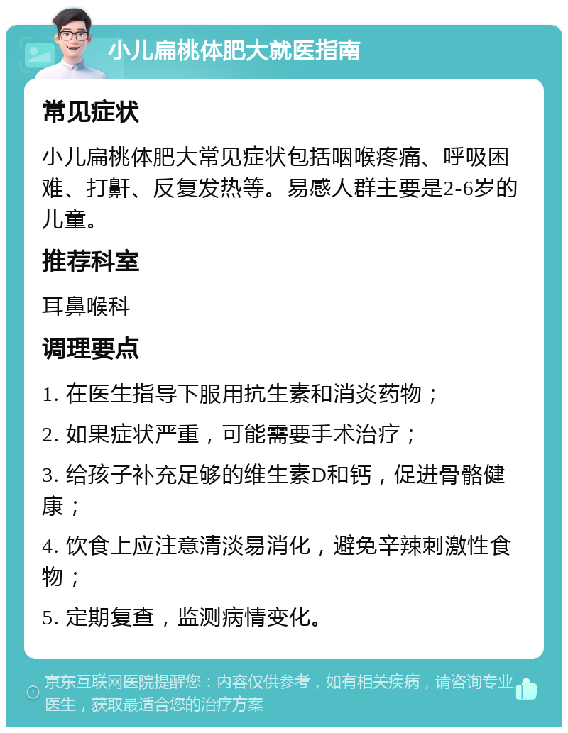 小儿扁桃体肥大就医指南 常见症状 小儿扁桃体肥大常见症状包括咽喉疼痛、呼吸困难、打鼾、反复发热等。易感人群主要是2-6岁的儿童。 推荐科室 耳鼻喉科 调理要点 1. 在医生指导下服用抗生素和消炎药物； 2. 如果症状严重，可能需要手术治疗； 3. 给孩子补充足够的维生素D和钙，促进骨骼健康； 4. 饮食上应注意清淡易消化，避免辛辣刺激性食物； 5. 定期复查，监测病情变化。