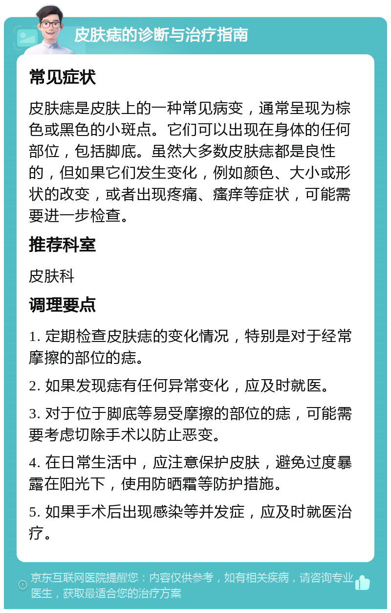 皮肤痣的诊断与治疗指南 常见症状 皮肤痣是皮肤上的一种常见病变，通常呈现为棕色或黑色的小斑点。它们可以出现在身体的任何部位，包括脚底。虽然大多数皮肤痣都是良性的，但如果它们发生变化，例如颜色、大小或形状的改变，或者出现疼痛、瘙痒等症状，可能需要进一步检查。 推荐科室 皮肤科 调理要点 1. 定期检查皮肤痣的变化情况，特别是对于经常摩擦的部位的痣。 2. 如果发现痣有任何异常变化，应及时就医。 3. 对于位于脚底等易受摩擦的部位的痣，可能需要考虑切除手术以防止恶变。 4. 在日常生活中，应注意保护皮肤，避免过度暴露在阳光下，使用防晒霜等防护措施。 5. 如果手术后出现感染等并发症，应及时就医治疗。