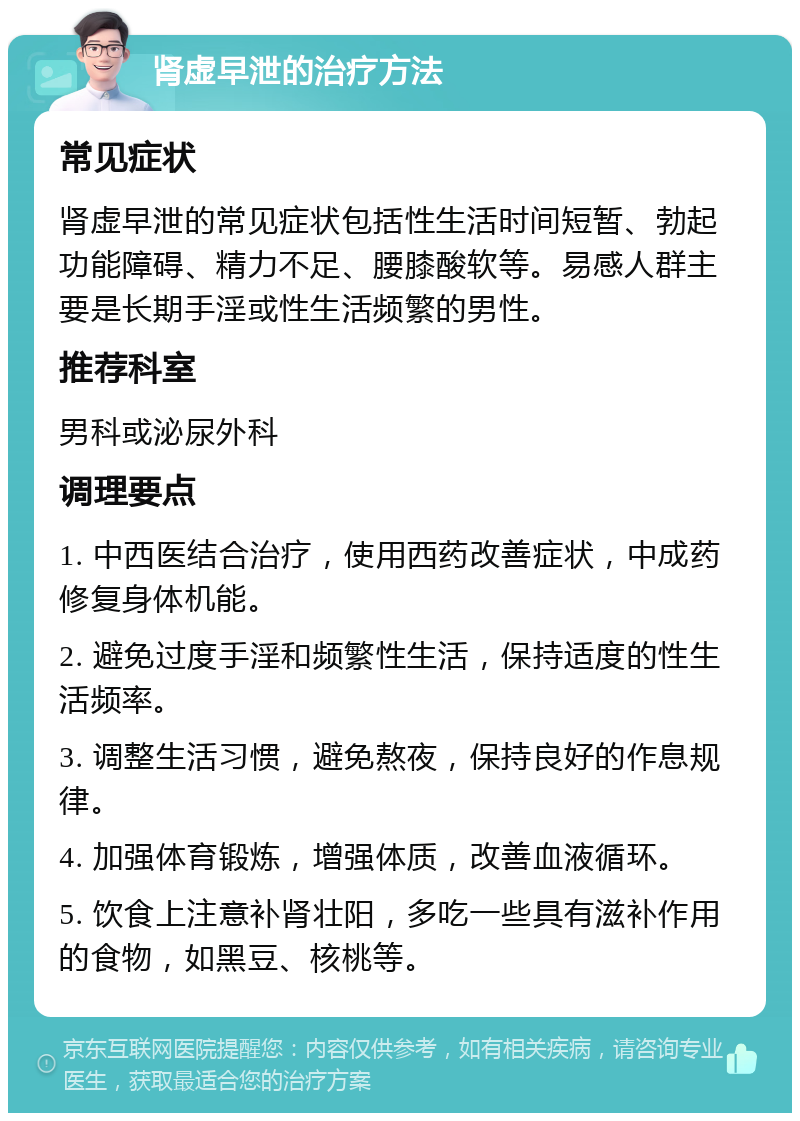 肾虚早泄的治疗方法 常见症状 肾虚早泄的常见症状包括性生活时间短暂、勃起功能障碍、精力不足、腰膝酸软等。易感人群主要是长期手淫或性生活频繁的男性。 推荐科室 男科或泌尿外科 调理要点 1. 中西医结合治疗，使用西药改善症状，中成药修复身体机能。 2. 避免过度手淫和频繁性生活，保持适度的性生活频率。 3. 调整生活习惯，避免熬夜，保持良好的作息规律。 4. 加强体育锻炼，增强体质，改善血液循环。 5. 饮食上注意补肾壮阳，多吃一些具有滋补作用的食物，如黑豆、核桃等。