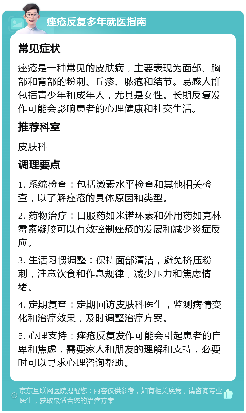 痤疮反复多年就医指南 常见症状 痤疮是一种常见的皮肤病，主要表现为面部、胸部和背部的粉刺、丘疹、脓疱和结节。易感人群包括青少年和成年人，尤其是女性。长期反复发作可能会影响患者的心理健康和社交生活。 推荐科室 皮肤科 调理要点 1. 系统检查：包括激素水平检查和其他相关检查，以了解痤疮的具体原因和类型。 2. 药物治疗：口服药如米诺环素和外用药如克林霉素凝胶可以有效控制痤疮的发展和减少炎症反应。 3. 生活习惯调整：保持面部清洁，避免挤压粉刺，注意饮食和作息规律，减少压力和焦虑情绪。 4. 定期复查：定期回访皮肤科医生，监测病情变化和治疗效果，及时调整治疗方案。 5. 心理支持：痤疮反复发作可能会引起患者的自卑和焦虑，需要家人和朋友的理解和支持，必要时可以寻求心理咨询帮助。