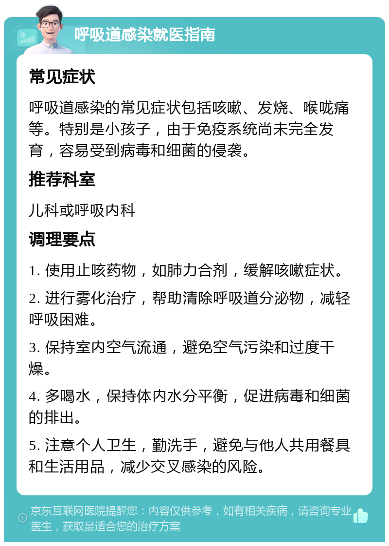 呼吸道感染就医指南 常见症状 呼吸道感染的常见症状包括咳嗽、发烧、喉咙痛等。特别是小孩子，由于免疫系统尚未完全发育，容易受到病毒和细菌的侵袭。 推荐科室 儿科或呼吸内科 调理要点 1. 使用止咳药物，如肺力合剂，缓解咳嗽症状。 2. 进行雾化治疗，帮助清除呼吸道分泌物，减轻呼吸困难。 3. 保持室内空气流通，避免空气污染和过度干燥。 4. 多喝水，保持体内水分平衡，促进病毒和细菌的排出。 5. 注意个人卫生，勤洗手，避免与他人共用餐具和生活用品，减少交叉感染的风险。