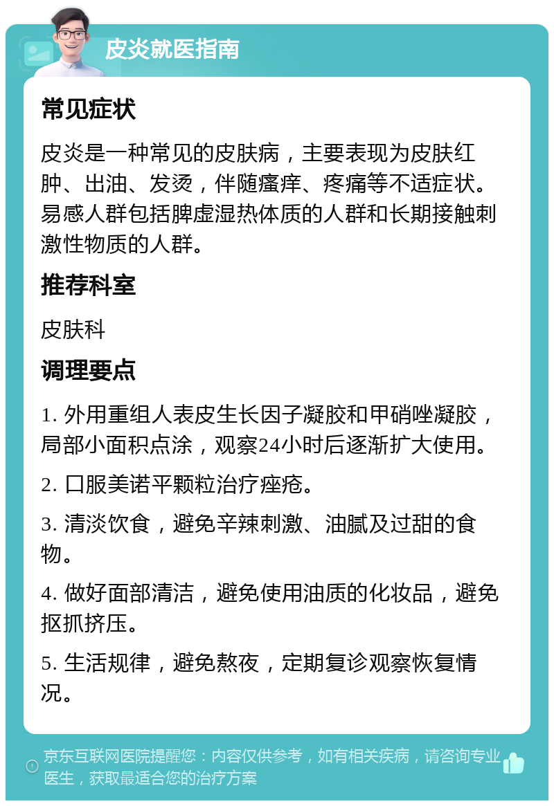 皮炎就医指南 常见症状 皮炎是一种常见的皮肤病，主要表现为皮肤红肿、出油、发烫，伴随瘙痒、疼痛等不适症状。易感人群包括脾虚湿热体质的人群和长期接触刺激性物质的人群。 推荐科室 皮肤科 调理要点 1. 外用重组人表皮生长因子凝胶和甲硝唑凝胶，局部小面积点涂，观察24小时后逐渐扩大使用。 2. 口服美诺平颗粒治疗痤疮。 3. 清淡饮食，避免辛辣刺激、油腻及过甜的食物。 4. 做好面部清洁，避免使用油质的化妆品，避免抠抓挤压。 5. 生活规律，避免熬夜，定期复诊观察恢复情况。