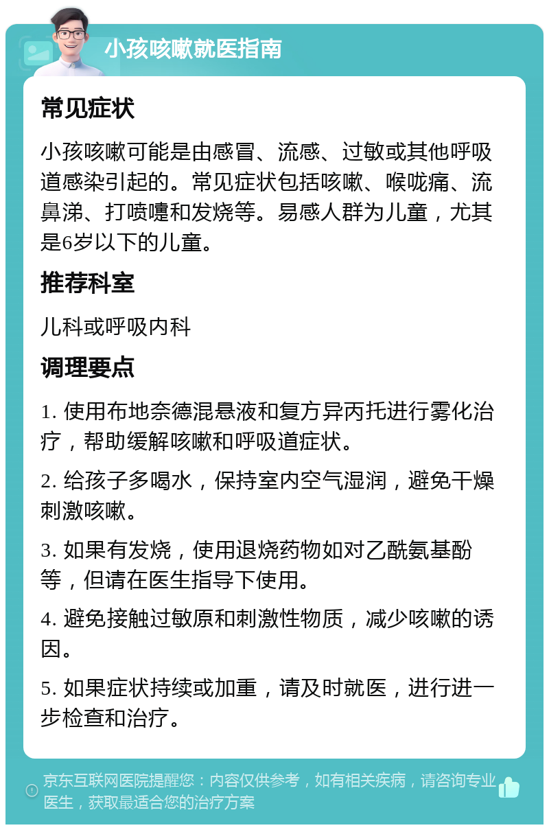 小孩咳嗽就医指南 常见症状 小孩咳嗽可能是由感冒、流感、过敏或其他呼吸道感染引起的。常见症状包括咳嗽、喉咙痛、流鼻涕、打喷嚏和发烧等。易感人群为儿童，尤其是6岁以下的儿童。 推荐科室 儿科或呼吸内科 调理要点 1. 使用布地奈德混悬液和复方异丙托进行雾化治疗，帮助缓解咳嗽和呼吸道症状。 2. 给孩子多喝水，保持室内空气湿润，避免干燥刺激咳嗽。 3. 如果有发烧，使用退烧药物如对乙酰氨基酚等，但请在医生指导下使用。 4. 避免接触过敏原和刺激性物质，减少咳嗽的诱因。 5. 如果症状持续或加重，请及时就医，进行进一步检查和治疗。