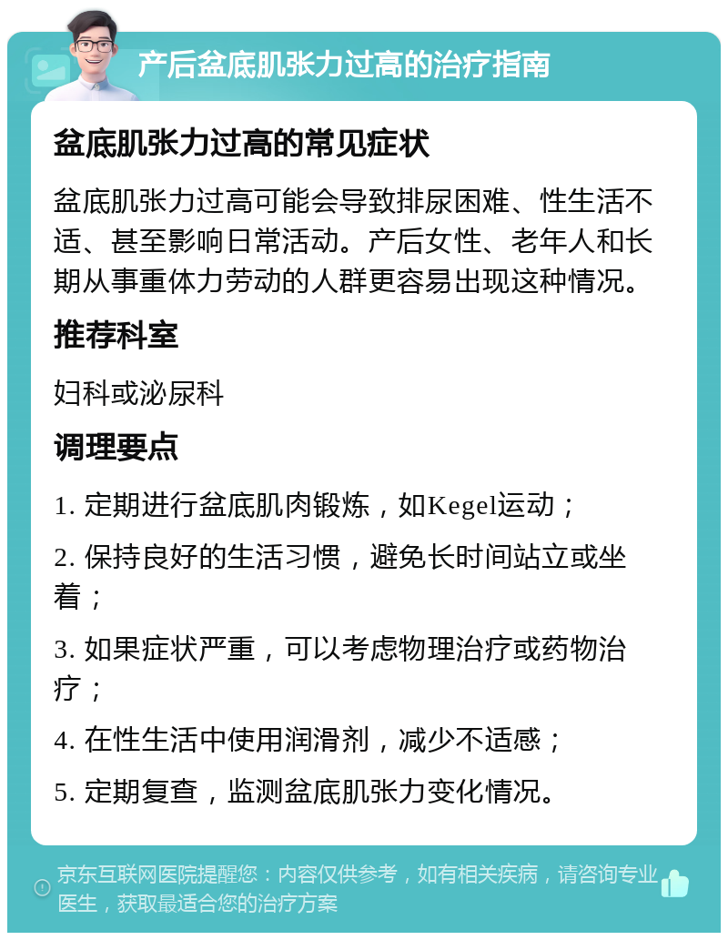 产后盆底肌张力过高的治疗指南 盆底肌张力过高的常见症状 盆底肌张力过高可能会导致排尿困难、性生活不适、甚至影响日常活动。产后女性、老年人和长期从事重体力劳动的人群更容易出现这种情况。 推荐科室 妇科或泌尿科 调理要点 1. 定期进行盆底肌肉锻炼，如Kegel运动； 2. 保持良好的生活习惯，避免长时间站立或坐着； 3. 如果症状严重，可以考虑物理治疗或药物治疗； 4. 在性生活中使用润滑剂，减少不适感； 5. 定期复查，监测盆底肌张力变化情况。