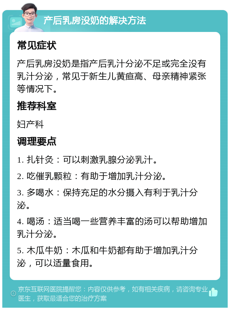 产后乳房没奶的解决方法 常见症状 产后乳房没奶是指产后乳汁分泌不足或完全没有乳汁分泌，常见于新生儿黄疸高、母亲精神紧张等情况下。 推荐科室 妇产科 调理要点 1. 扎针灸：可以刺激乳腺分泌乳汁。 2. 吃催乳颗粒：有助于增加乳汁分泌。 3. 多喝水：保持充足的水分摄入有利于乳汁分泌。 4. 喝汤：适当喝一些营养丰富的汤可以帮助增加乳汁分泌。 5. 木瓜牛奶：木瓜和牛奶都有助于增加乳汁分泌，可以适量食用。