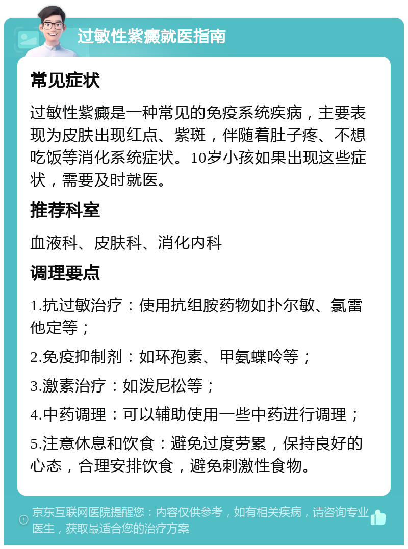 过敏性紫癜就医指南 常见症状 过敏性紫癜是一种常见的免疫系统疾病，主要表现为皮肤出现红点、紫斑，伴随着肚子疼、不想吃饭等消化系统症状。10岁小孩如果出现这些症状，需要及时就医。 推荐科室 血液科、皮肤科、消化内科 调理要点 1.抗过敏治疗：使用抗组胺药物如扑尔敏、氯雷他定等； 2.免疫抑制剂：如环孢素、甲氨蝶呤等； 3.激素治疗：如泼尼松等； 4.中药调理：可以辅助使用一些中药进行调理； 5.注意休息和饮食：避免过度劳累，保持良好的心态，合理安排饮食，避免刺激性食物。