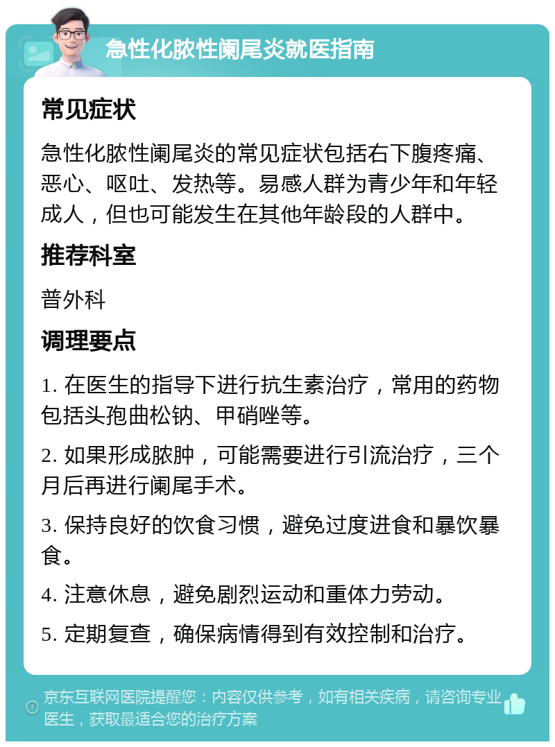 急性化脓性阑尾炎就医指南 常见症状 急性化脓性阑尾炎的常见症状包括右下腹疼痛、恶心、呕吐、发热等。易感人群为青少年和年轻成人，但也可能发生在其他年龄段的人群中。 推荐科室 普外科 调理要点 1. 在医生的指导下进行抗生素治疗，常用的药物包括头孢曲松钠、甲硝唑等。 2. 如果形成脓肿，可能需要进行引流治疗，三个月后再进行阑尾手术。 3. 保持良好的饮食习惯，避免过度进食和暴饮暴食。 4. 注意休息，避免剧烈运动和重体力劳动。 5. 定期复查，确保病情得到有效控制和治疗。