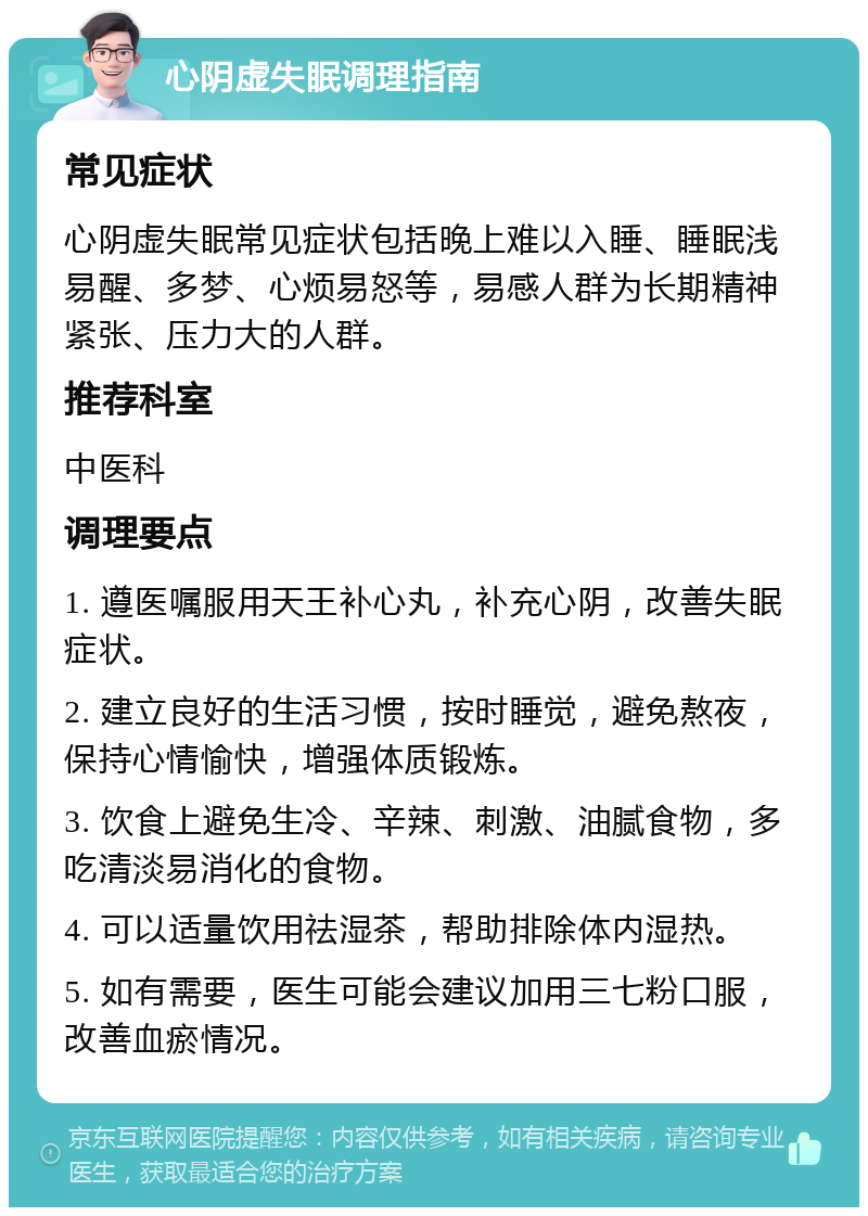 心阴虚失眠调理指南 常见症状 心阴虚失眠常见症状包括晚上难以入睡、睡眠浅易醒、多梦、心烦易怒等，易感人群为长期精神紧张、压力大的人群。 推荐科室 中医科 调理要点 1. 遵医嘱服用天王补心丸，补充心阴，改善失眠症状。 2. 建立良好的生活习惯，按时睡觉，避免熬夜，保持心情愉快，增强体质锻炼。 3. 饮食上避免生冷、辛辣、刺激、油腻食物，多吃清淡易消化的食物。 4. 可以适量饮用祛湿茶，帮助排除体内湿热。 5. 如有需要，医生可能会建议加用三七粉口服，改善血瘀情况。