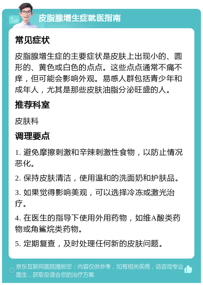 皮脂腺增生症就医指南 常见症状 皮脂腺增生症的主要症状是皮肤上出现小的、圆形的、黄色或白色的点点。这些点点通常不痛不痒，但可能会影响外观。易感人群包括青少年和成年人，尤其是那些皮肤油脂分泌旺盛的人。 推荐科室 皮肤科 调理要点 1. 避免摩擦刺激和辛辣刺激性食物，以防止情况恶化。 2. 保持皮肤清洁，使用温和的洗面奶和护肤品。 3. 如果觉得影响美观，可以选择冷冻或激光治疗。 4. 在医生的指导下使用外用药物，如维A酸类药物或角鲨烷类药物。 5. 定期复查，及时处理任何新的皮肤问题。