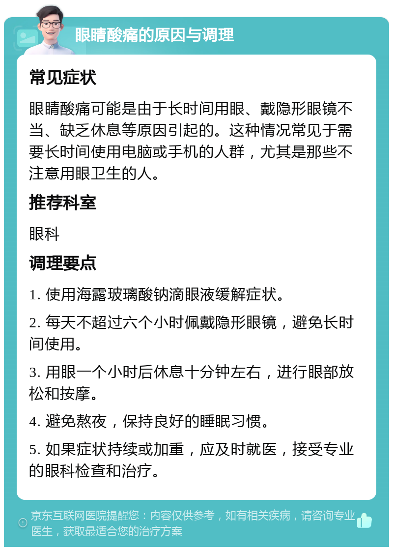 眼睛酸痛的原因与调理 常见症状 眼睛酸痛可能是由于长时间用眼、戴隐形眼镜不当、缺乏休息等原因引起的。这种情况常见于需要长时间使用电脑或手机的人群，尤其是那些不注意用眼卫生的人。 推荐科室 眼科 调理要点 1. 使用海露玻璃酸钠滴眼液缓解症状。 2. 每天不超过六个小时佩戴隐形眼镜，避免长时间使用。 3. 用眼一个小时后休息十分钟左右，进行眼部放松和按摩。 4. 避免熬夜，保持良好的睡眠习惯。 5. 如果症状持续或加重，应及时就医，接受专业的眼科检查和治疗。