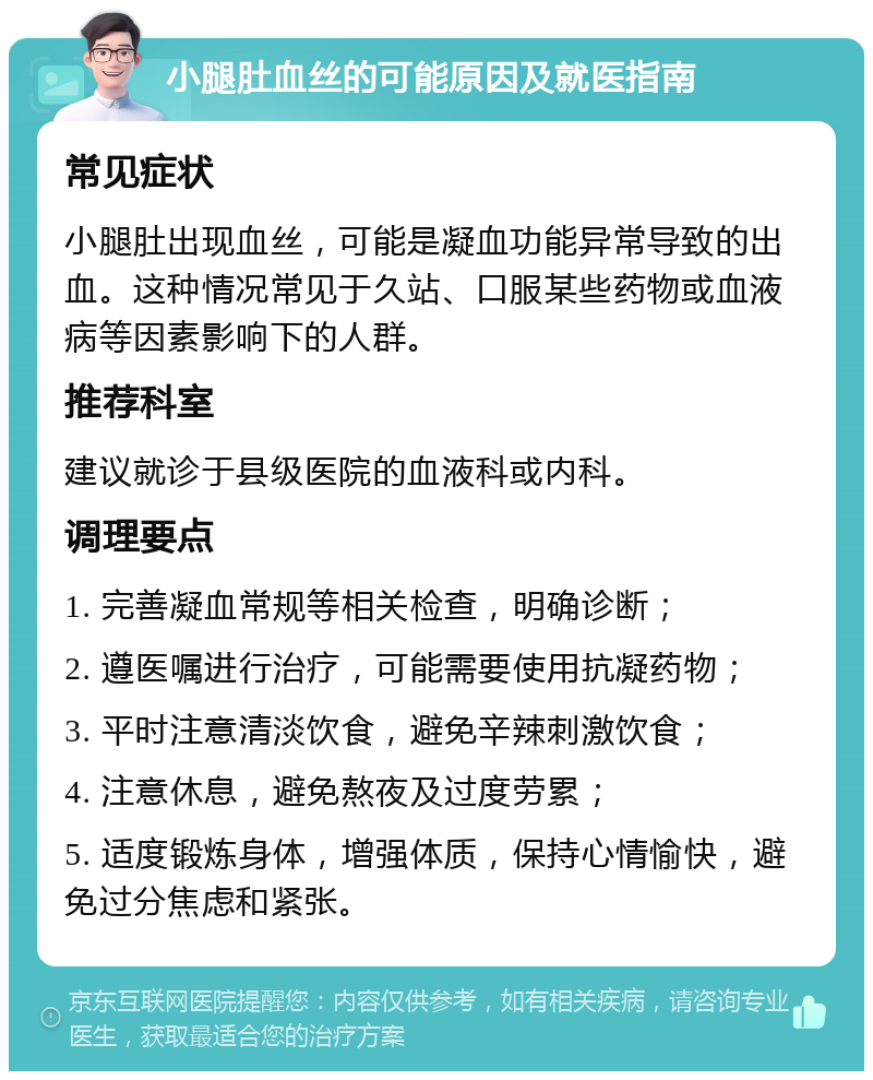 小腿肚血丝的可能原因及就医指南 常见症状 小腿肚出现血丝，可能是凝血功能异常导致的出血。这种情况常见于久站、口服某些药物或血液病等因素影响下的人群。 推荐科室 建议就诊于县级医院的血液科或内科。 调理要点 1. 完善凝血常规等相关检查，明确诊断； 2. 遵医嘱进行治疗，可能需要使用抗凝药物； 3. 平时注意清淡饮食，避免辛辣刺激饮食； 4. 注意休息，避免熬夜及过度劳累； 5. 适度锻炼身体，增强体质，保持心情愉快，避免过分焦虑和紧张。