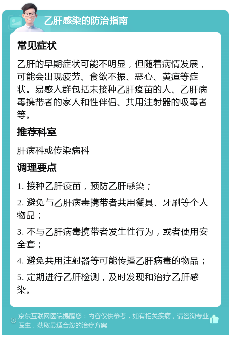 乙肝感染的防治指南 常见症状 乙肝的早期症状可能不明显，但随着病情发展，可能会出现疲劳、食欲不振、恶心、黄疸等症状。易感人群包括未接种乙肝疫苗的人、乙肝病毒携带者的家人和性伴侣、共用注射器的吸毒者等。 推荐科室 肝病科或传染病科 调理要点 1. 接种乙肝疫苗，预防乙肝感染； 2. 避免与乙肝病毒携带者共用餐具、牙刷等个人物品； 3. 不与乙肝病毒携带者发生性行为，或者使用安全套； 4. 避免共用注射器等可能传播乙肝病毒的物品； 5. 定期进行乙肝检测，及时发现和治疗乙肝感染。