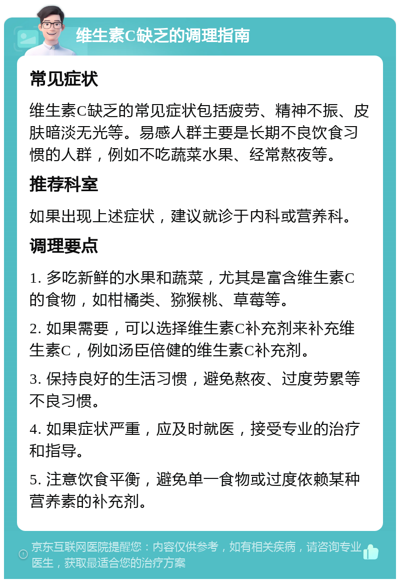 维生素C缺乏的调理指南 常见症状 维生素C缺乏的常见症状包括疲劳、精神不振、皮肤暗淡无光等。易感人群主要是长期不良饮食习惯的人群，例如不吃蔬菜水果、经常熬夜等。 推荐科室 如果出现上述症状，建议就诊于内科或营养科。 调理要点 1. 多吃新鲜的水果和蔬菜，尤其是富含维生素C的食物，如柑橘类、猕猴桃、草莓等。 2. 如果需要，可以选择维生素C补充剂来补充维生素C，例如汤臣倍健的维生素C补充剂。 3. 保持良好的生活习惯，避免熬夜、过度劳累等不良习惯。 4. 如果症状严重，应及时就医，接受专业的治疗和指导。 5. 注意饮食平衡，避免单一食物或过度依赖某种营养素的补充剂。